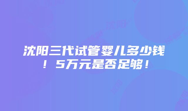 沈阳三代试管婴儿多少钱！5万元是否足够！