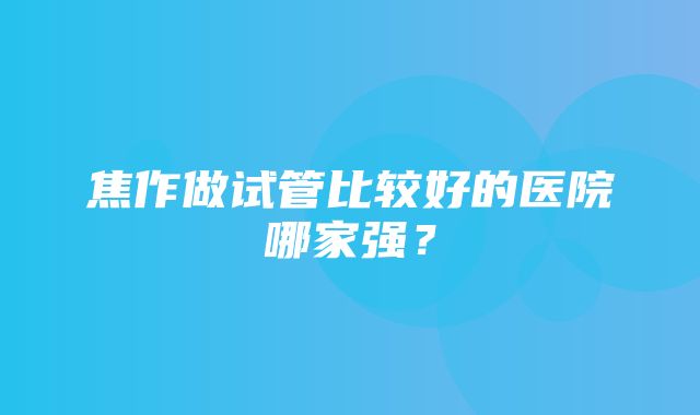 焦作做试管比较好的医院哪家强？