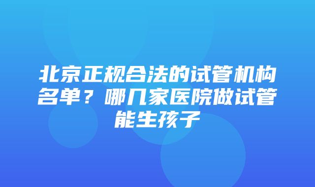 北京正规合法的试管机构名单？哪几家医院做试管能生孩子