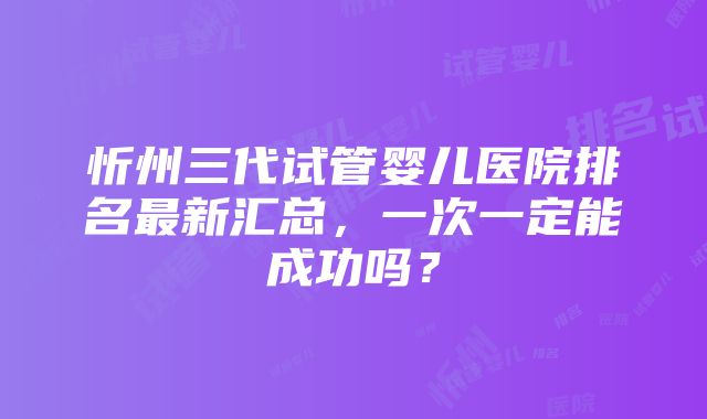 忻州三代试管婴儿医院排名最新汇总，一次一定能成功吗？