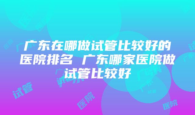 广东在哪做试管比较好的医院排名 广东哪家医院做试管比较好