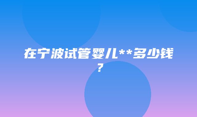 在宁波试管婴儿**多少钱？