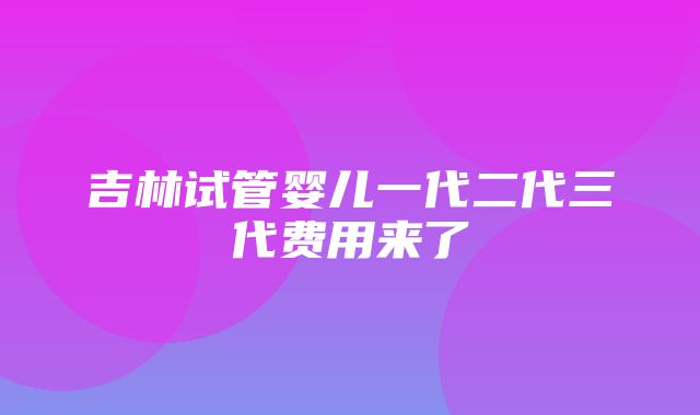 吉林试管婴儿一代二代三代费用来了