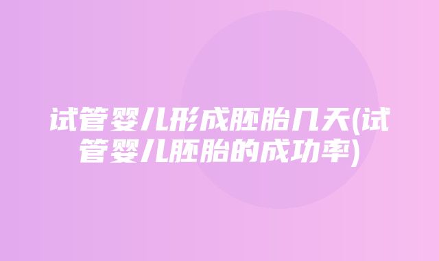 试管婴儿形成胚胎几天(试管婴儿胚胎的成功率)