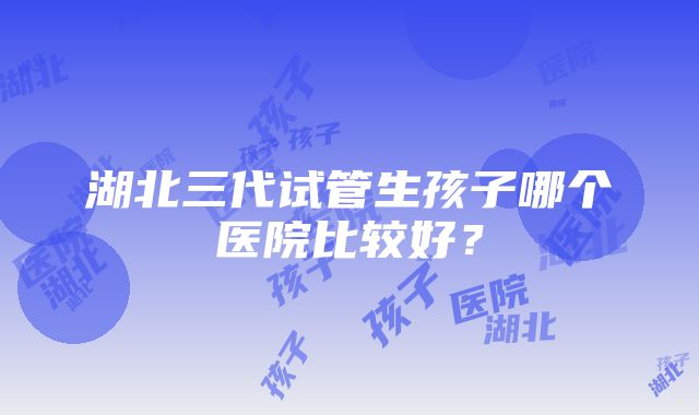 湖北三代试管生孩子哪个医院比较好？