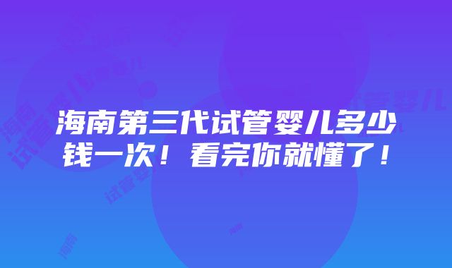 海南第三代试管婴儿多少钱一次！看完你就懂了！