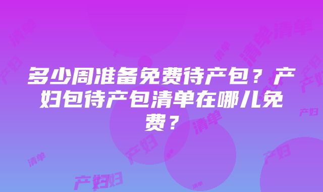 多少周准备免费待产包？产妇包待产包清单在哪儿免费？