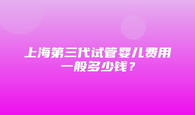 上海第三代试管婴儿费用一般多少钱？