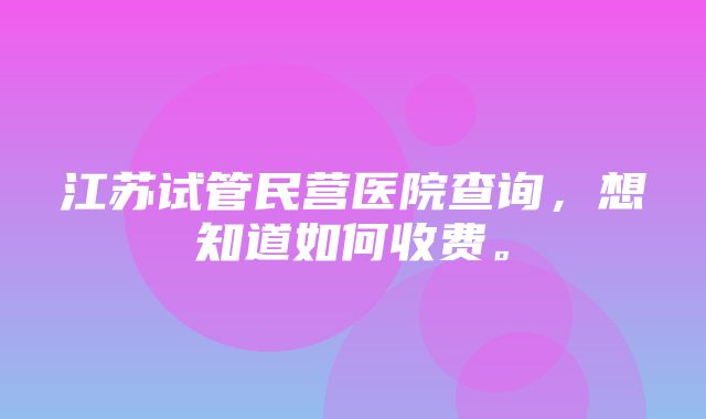 江苏试管民营医院查询，想知道如何收费。