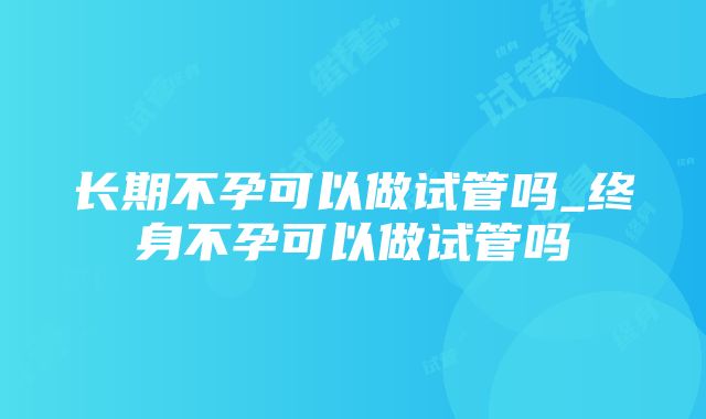 长期不孕可以做试管吗_终身不孕可以做试管吗