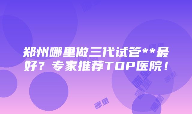 郑州哪里做三代试管**最好？专家推荐TOP医院！