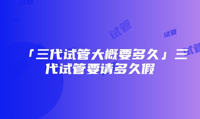 「三代试管大概要多久」三代试管要请多久假