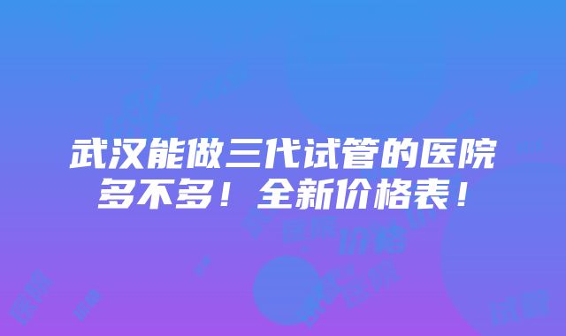 武汉能做三代试管的医院多不多！全新价格表！