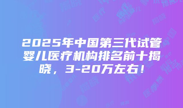 2025年中国第三代试管婴儿医疗机构排名前十揭晓，3-20万左右！