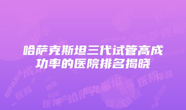 哈萨克斯坦三代试管高成功率的医院排名揭晓