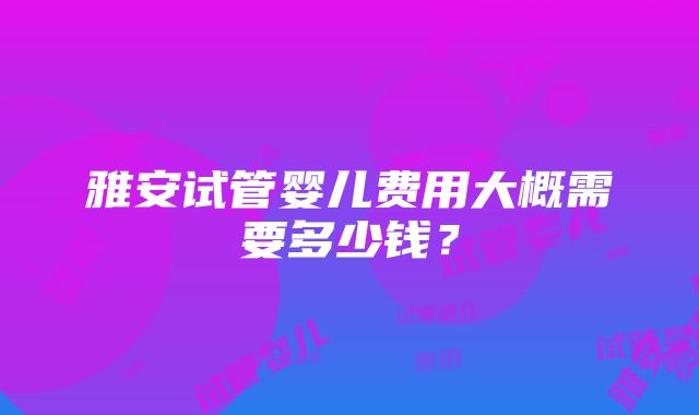 雅安试管婴儿费用大概需要多少钱？