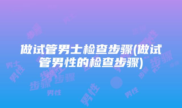 做试管男士检查步骤(做试管男性的检查步骤)