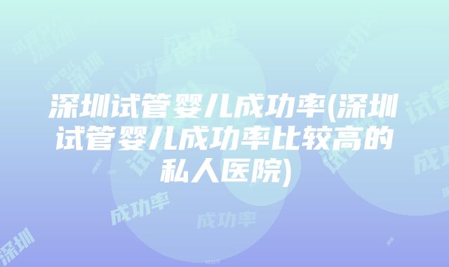 深圳试管婴儿成功率(深圳试管婴儿成功率比较高的私人医院)