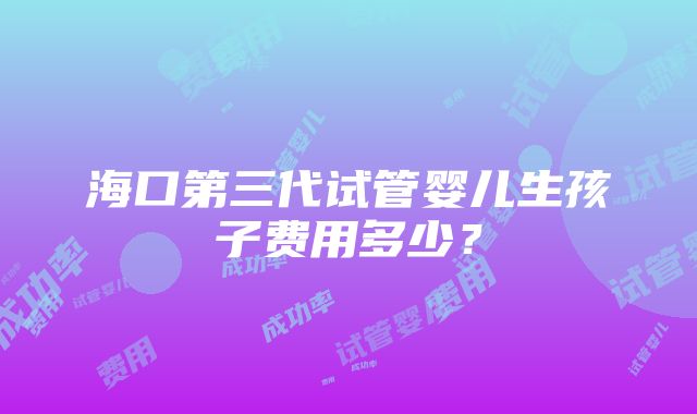 海口第三代试管婴儿生孩子费用多少？