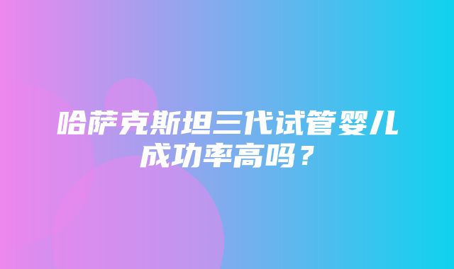 哈萨克斯坦三代试管婴儿成功率高吗？