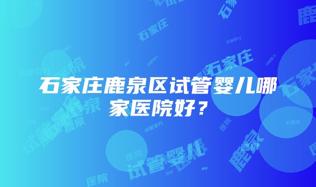 石家庄鹿泉区试管婴儿哪家医院好？