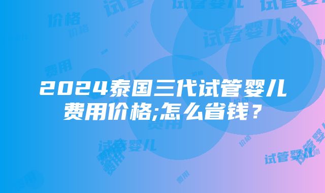 2024泰国三代试管婴儿费用价格;怎么省钱？