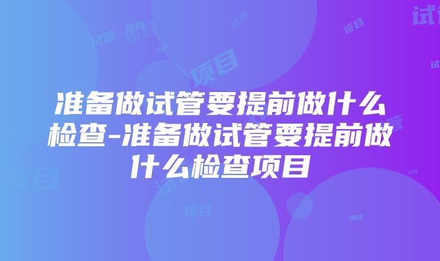 准备做试管要提前做什么检查-准备做试管要提前做什么检查项目