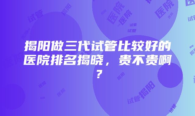 揭阳做三代试管比较好的医院排名揭晓，贵不贵啊？