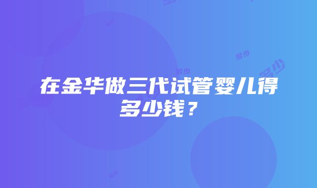 在金华做三代试管婴儿得多少钱？