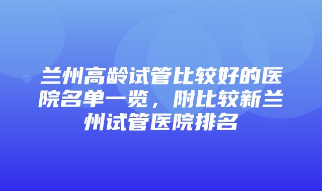 兰州高龄试管比较好的医院名单一览，附比较新兰州试管医院排名