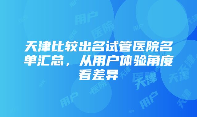 天津比较出名试管医院名单汇总，从用户体验角度看差异