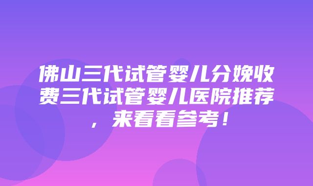 佛山三代试管婴儿分娩收费三代试管婴儿医院推荐，来看看参考！