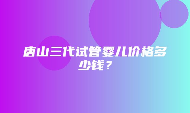 唐山三代试管婴儿价格多少钱？