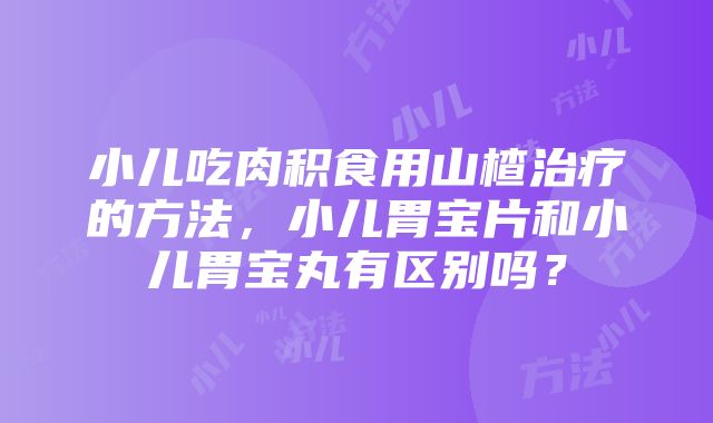 小儿吃肉积食用山楂治疗的方法，小儿胃宝片和小儿胃宝丸有区别吗？