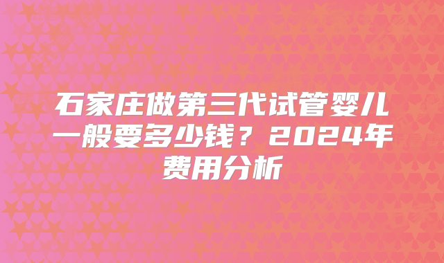 石家庄做第三代试管婴儿一般要多少钱？2024年费用分析