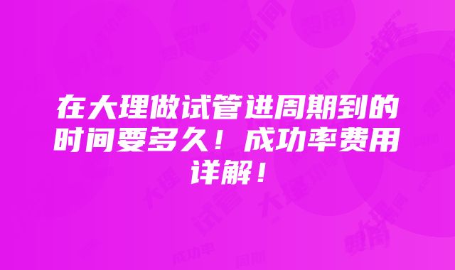 在大理做试管进周期到的时间要多久！成功率费用详解！