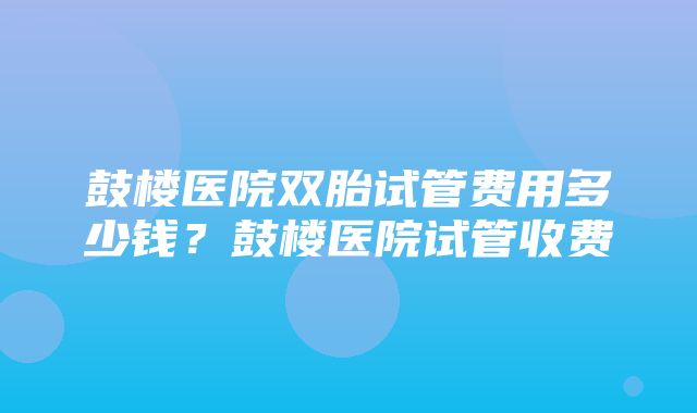 鼓楼医院双胎试管费用多少钱？鼓楼医院试管收费