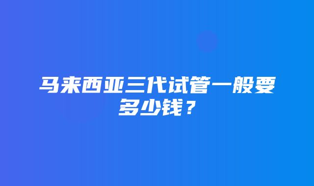 马来西亚三代试管一般要多少钱？