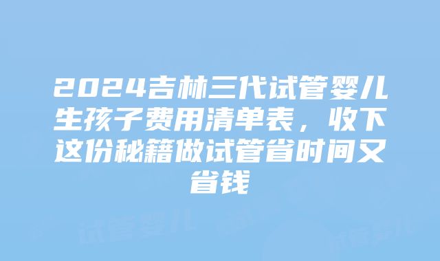 2024吉林三代试管婴儿生孩子费用清单表，收下这份秘籍做试管省时间又省钱