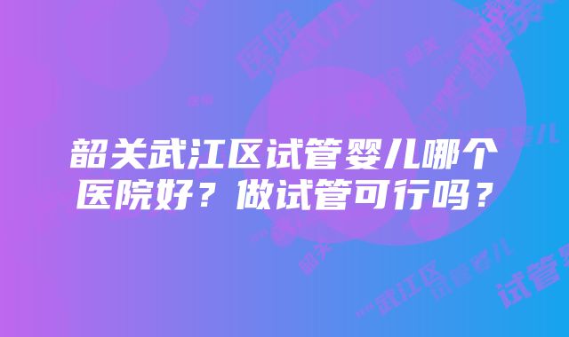 韶关武江区试管婴儿哪个医院好？做试管可行吗？