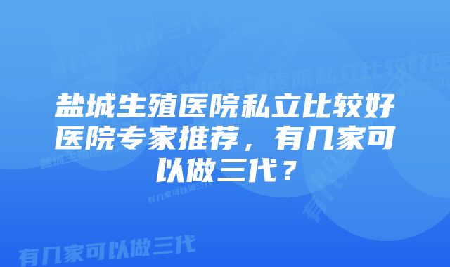 盐城生殖医院私立比较好医院专家推荐，有几家可以做三代？