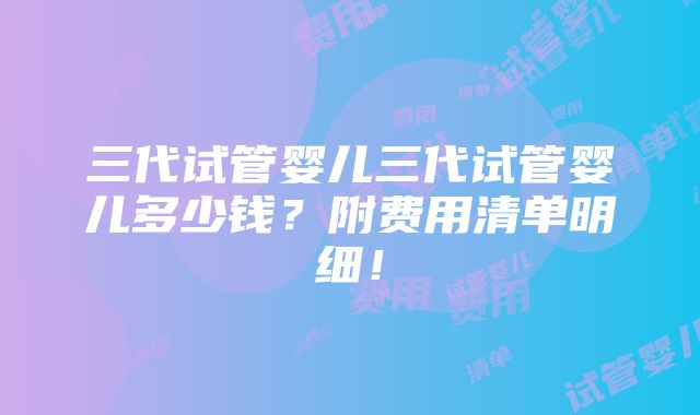 三代试管婴儿三代试管婴儿多少钱？附费用清单明细！