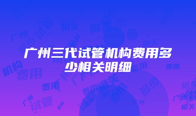 广州三代试管机构费用多少相关明细