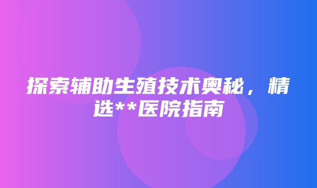 探索辅助生殖技术奥秘，精选**医院指南