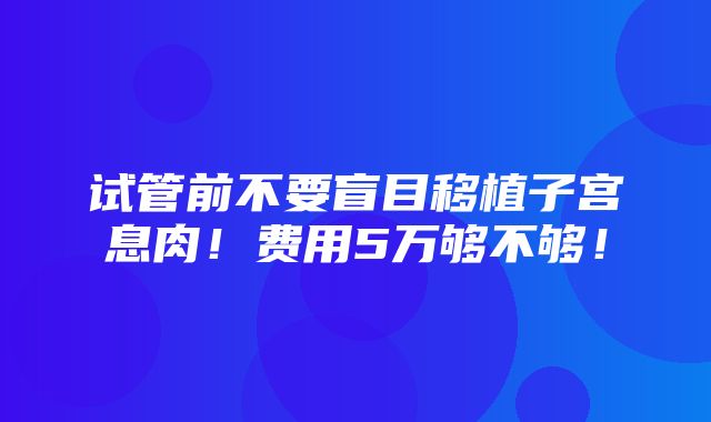 试管前不要盲目移植子宫息肉！费用5万够不够！