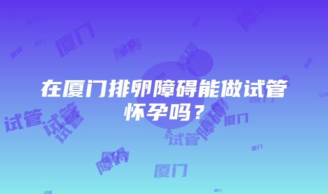 在厦门排卵障碍能做试管怀孕吗？