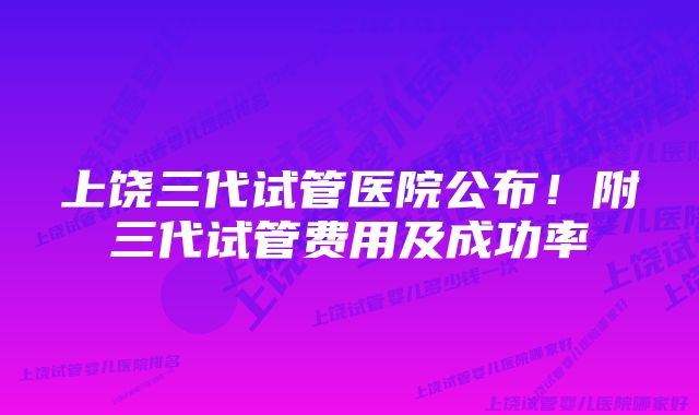 上饶三代试管医院公布！附三代试管费用及成功率