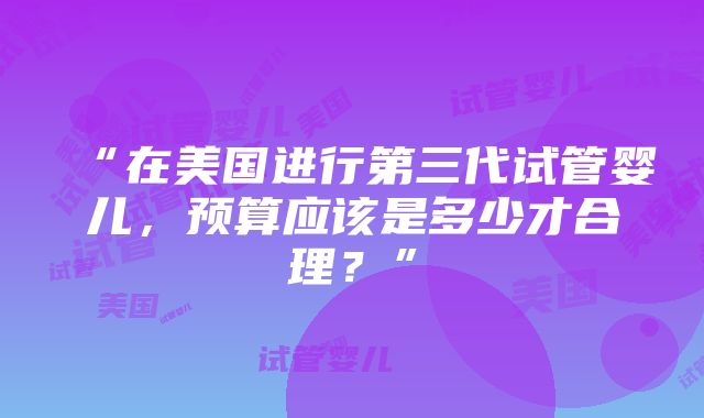 “在美国进行第三代试管婴儿，预算应该是多少才合理？”