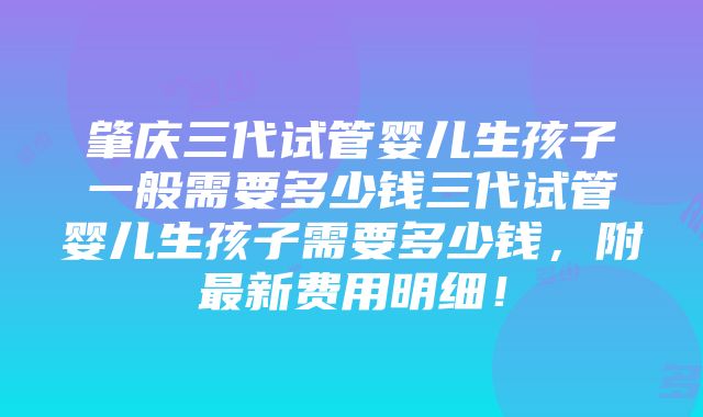 肇庆三代试管婴儿生孩子一般需要多少钱三代试管婴儿生孩子需要多少钱，附最新费用明细！