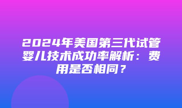 2024年美国第三代试管婴儿技术成功率解析：费用是否相同？